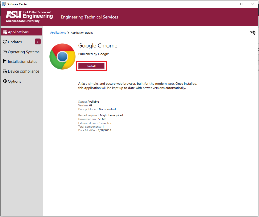 A screenshot of Software Center app once it has been opened and a software title (Google Chrome) has been selected. Shown is the Google Chrome logo and an install button. The install button is highlighted. There is a brief description of the application (Google Chrome), "jA fast, simple, and secure web browser, built for the modern web. Once installed, this application will be kept up to date with newer versions automatically." Under the description is a list:
"Status: Available
Version: 69
Date published: Not specified
Restart required: Might be required
Download size: 53 MB
Estimated time: 2 minutes
Total components: 1
Date Modified: 7/28/2018"